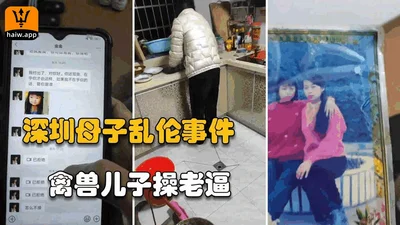 【福利】深圳单亲妈妈厨房做饭，被禽兽儿子侵犯从反抗到顺从