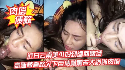 肉偿债款近日云南美少妇到缅甸赌场豪赌被套路欠下巨债被黑老大啪啪肉偿_