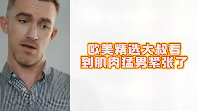 欧美精选大叔看到肌肉猛男紧张了