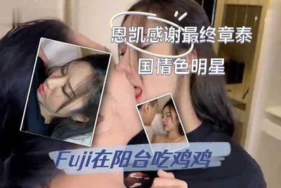 恩凯感谢最终章泰国情色明星Fuji在阳台吃鸡鸡