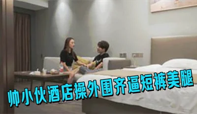 帅小伙酒店操外围齐逼短裤美腿吸吮舔屌活很棒