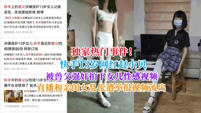 Exclusive hot event! Kuaishou 13-year-old internet celebrity Zhao Xiaobei was raped by her father and took a sexy video of her daughter. The live broadcast of incest with her daughter was reported and