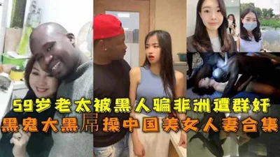 [Benefits]: Collection of black men&#39;s big black dicks fucking beautiful Chinese wives, 59-year-old aunt was tricked into gangbanging by black men