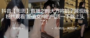 抖音思.思直播之.时大方.将奶子.展现给粉.丝观看颜值女神.的气质一.下就上.头了