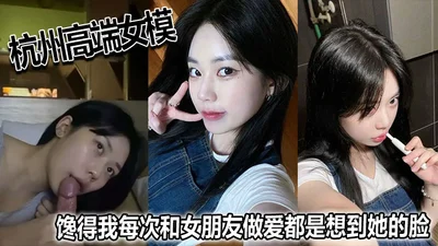 杭州高端女模馋得我每次和女朋友做爱都是想到她的脸