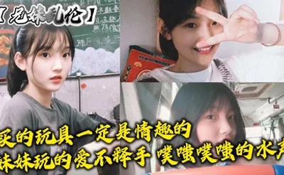 【兄妹乱伦】买的玩具一定是情趣的，妹妹玩的爱不释手，噗嗤噗嗤的水声