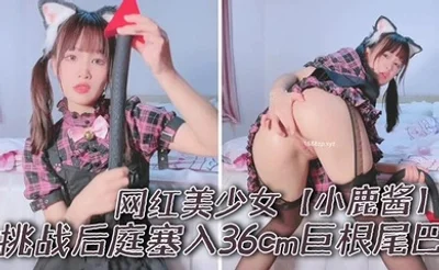 网红美少女【小鹿酱】挑战后庭塞入36cm巨根尾巴 极限插入