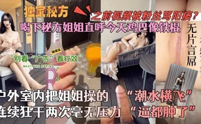 【会喷水的亲姐姐】喝下秘方姐姐直呼今天鸡巴像铁棍！户外室内把姐姐操的潮水横飞，连续狂干两次毫无压力！逼都肿了！