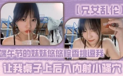 【兄女乱伦】端午节的妹妹悠悠粽香挑逗我 让我桌子上后入内射小骚穴
