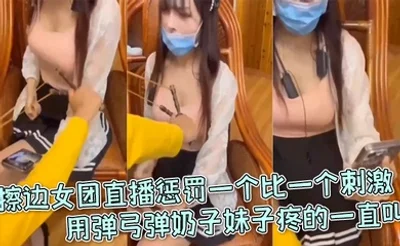擦边女团直播惩罚一个比一个刺激，用弹弓弹奶子妹子疼的一直叫