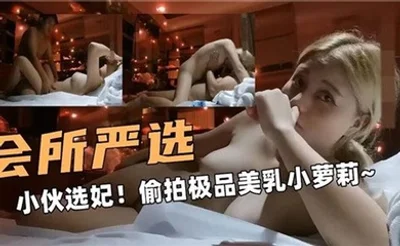 会所严选，小伙选妃！偷拍极品美乳小萝莉
