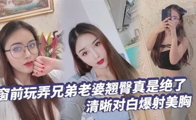 【绿帽奴】窗前玩弄兄弟老婆翘臀真是绝了清晰对白爆射美胸每次加速她下面都会夹的很紧给她老公打电话的时候就夹的更紧了