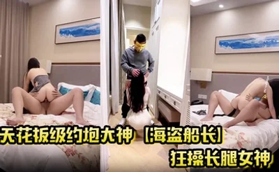 天花板级约炮大神【海盗船长】狂操长腿女神 顶级泄欲操起来太过瘾了