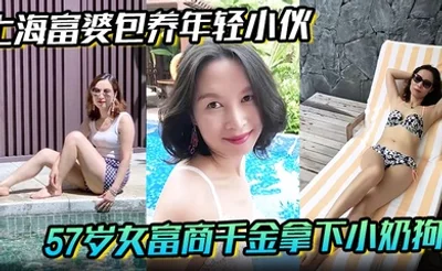 【上海富婆包养年轻小伙】57岁女富商千金拿下小奶狗从高冷富婆转变小伙的胯下母狗！