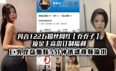 抖音122万粉丝网红【乔乔子】接金主高价订制福利，巨乳淫荡嫩妹5分钟诱惑视频流出