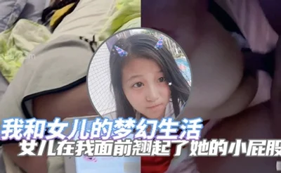 完整版父女乱伦我和女儿的梦幻生活女儿在我面前翘起了她的小屁股诱惑了自己的老父亲