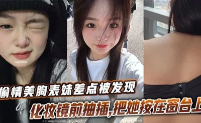 【表妹乱伦】偷情美胸表妹差点被发现，化妆镜前抽插，把她按在窗台上的时候真是绝了