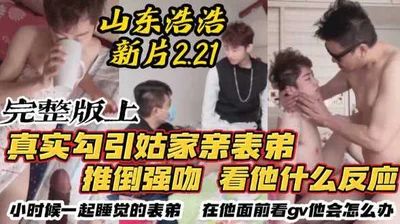 [Full version] Shandong Haohao 221 new film debuts, really seducing the handsome cousin of my aunt&#39;s family, pushing him down and kissing him to see how he reacts. I haven&#39;t seen my cousin who