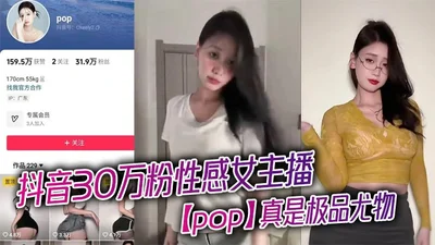 抖音30万粉性感女主播【pop】真是极品尤物，看得人口水直流，露出浑圆挺翘的大屁股，趴在床上为大哥口交骑乘，淫骚的不行！